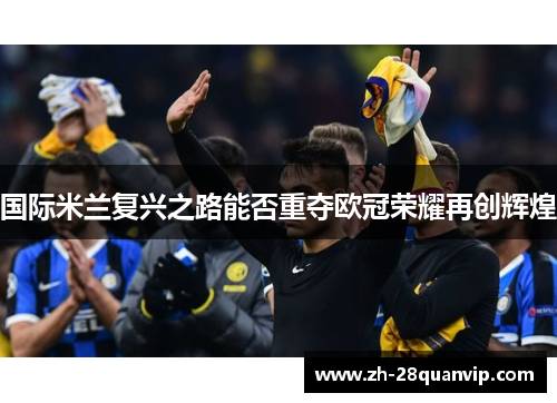 国际米兰复兴之路能否重夺欧冠荣耀再创辉煌 国际米兰复兴之路能否重夺欧冠荣耀再创辉煌