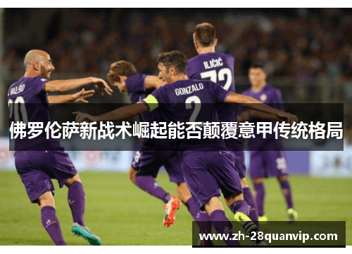 佛罗伦萨新战术崛起能否颠覆意甲传统格局 佛罗伦萨新战术崛起能否颠覆意甲传统格局