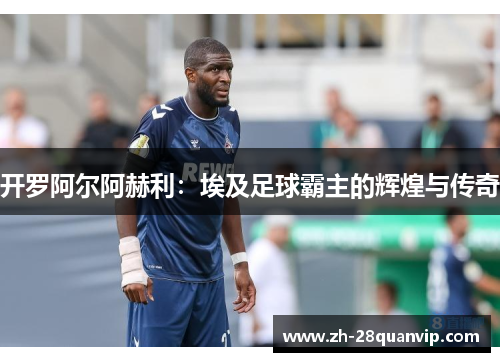 开罗阿尔阿赫利:埃及足球霸主的辉煌与传奇 开罗阿尔阿赫利:埃及足球霸主的辉煌与传奇